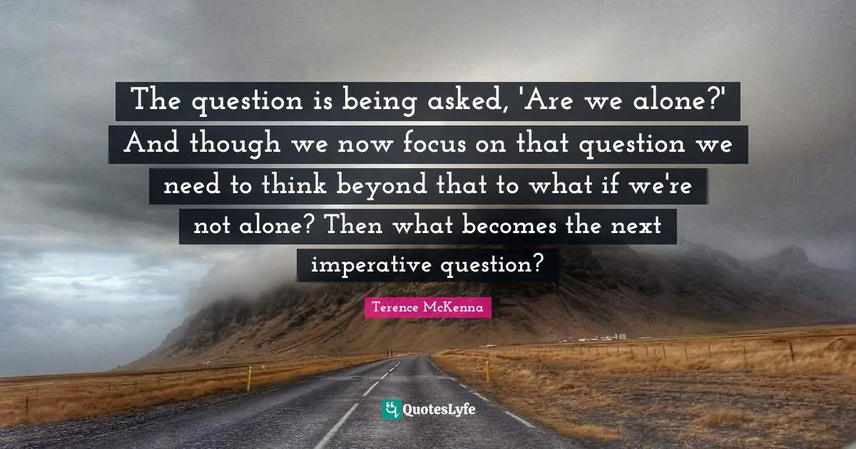 The question is being asked, 'Are we alone?' And though we now focus on that question we need to think beyond that to what if we're not alone? Then what becomes the next imperative question?