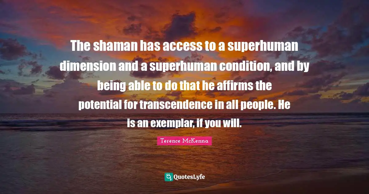 The shaman has access to a superhuman dimension and a superhuman condition, and by being able to do that he affirms the potential for transcendence in all people. He is an exemplar, if you will.