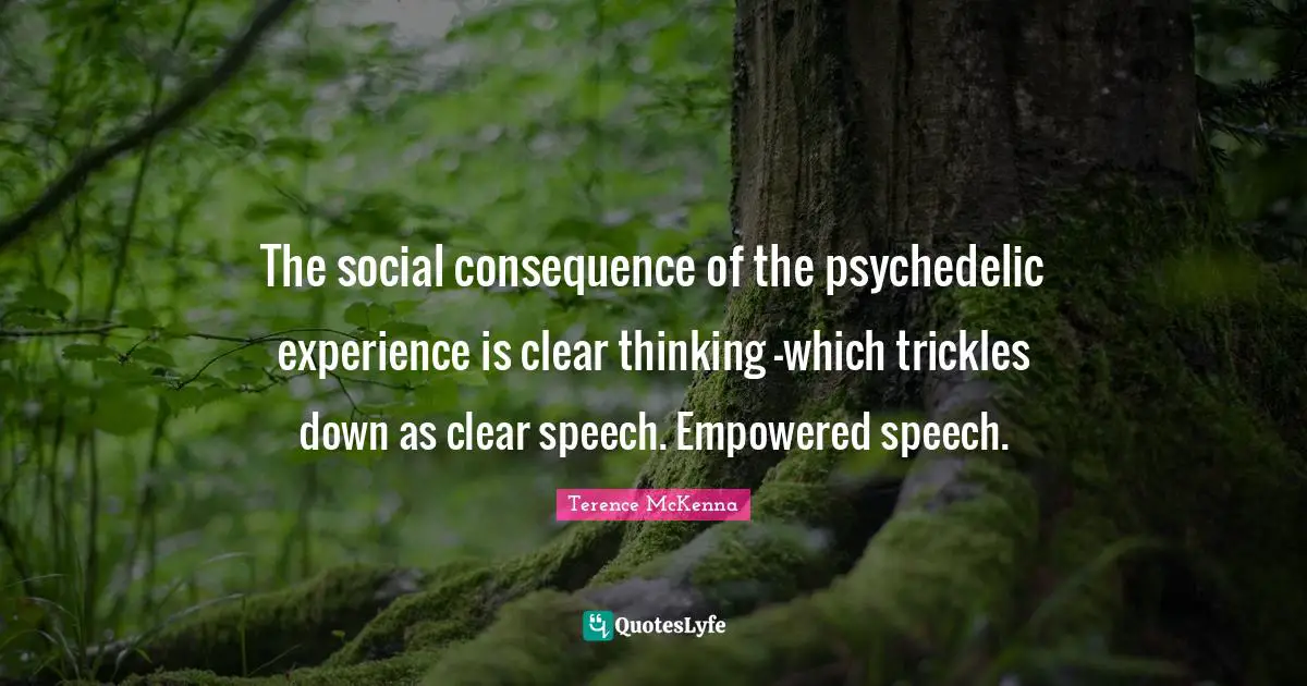 The social consequence of the psychedelic experience is clear thinking -which trickles down as clear speech. Empowered speech.