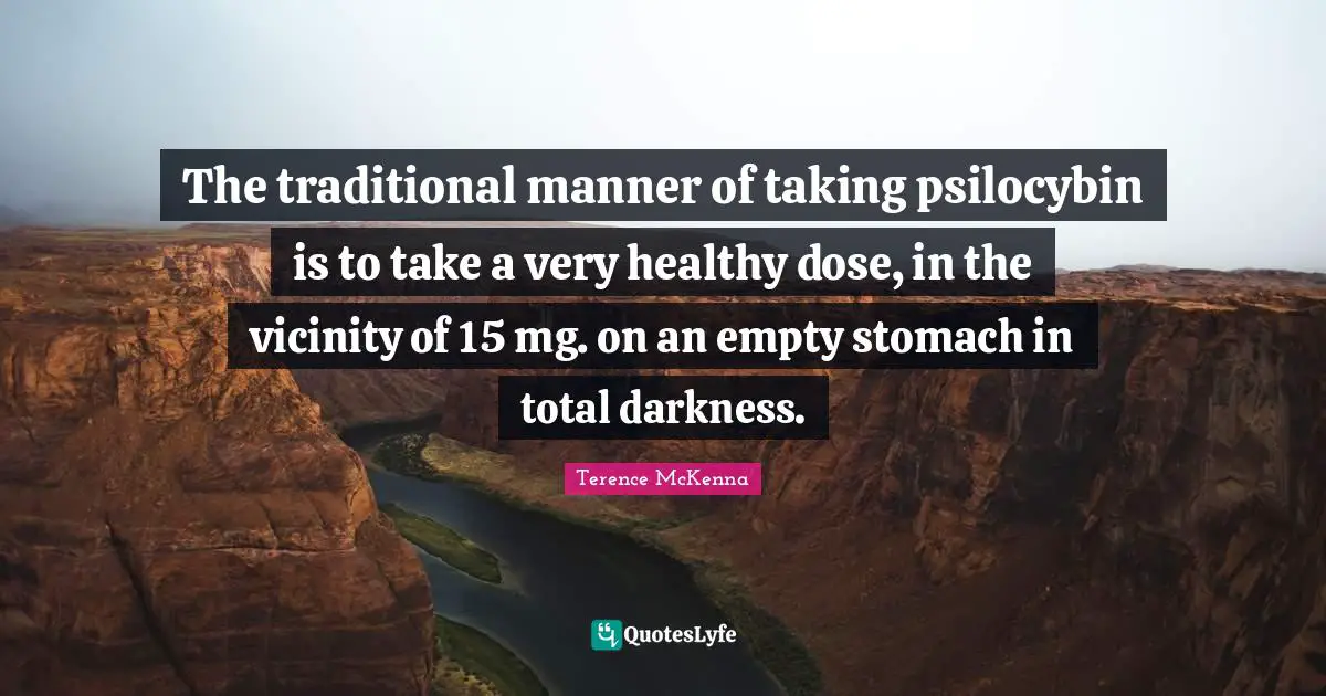 Vicinity Quotes: "The traditional manner of taking psilocybin is to take a very healthy dose, in the vicinity of 15 mg. on an empty stomach in total darkness."