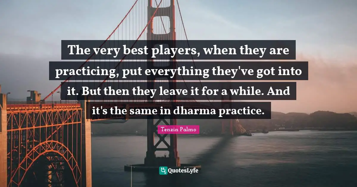 The very best players, when they are practicing, put everything they've got into it. But then they leave it for a while. And it's the same in dharma practice.
