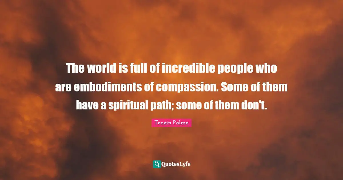 The world is full of incredible people who are embodiments of compassion. Some of them have a spiritual path; some of them don't.
