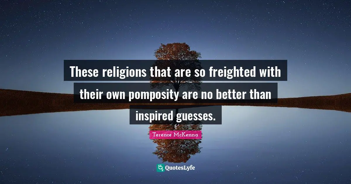 These religions that are so freighted with their own pomposity are no better than inspired guesses.