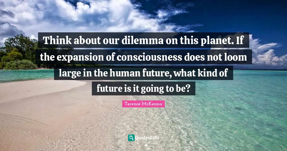 Expansion Quotes: "Think about our dilemma on this planet. If the expansion of consciousness does not loom large in the human future, what kind of future is it going to be?"