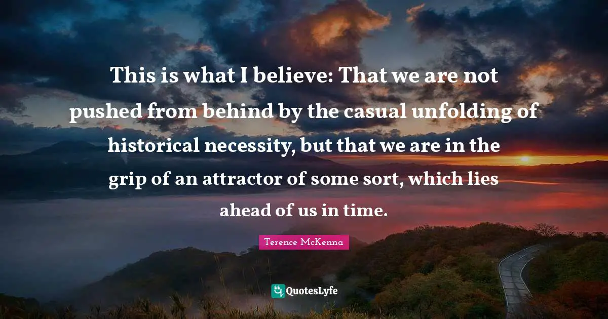 This is what I believe: That we are not pushed from behind by the casual unfolding of historical necessity, but that we are in the grip of an attractor of some sort, which lies ahead of us in time.