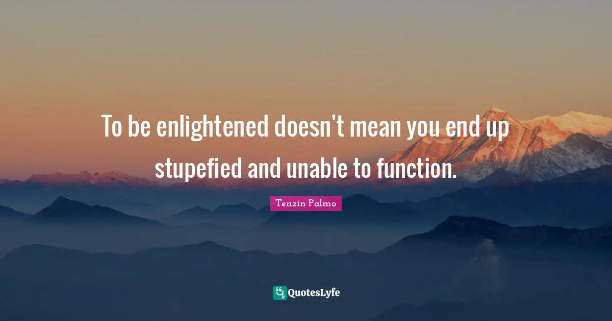 To be enlightened doesn't mean you end up stupefied and unable to function.