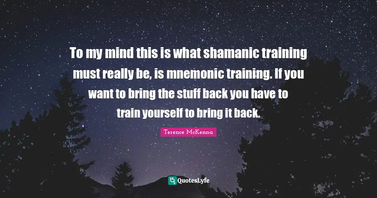 To my mind this is what shamanic training must really be, is mnemonic training. If you want to bring the stuff back you have to train yourself to bring it back.