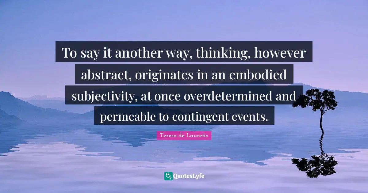 To say it another way, thinking, however abstract, originates in an embodied subjectivity, at once overdetermined and permeable to contingent events.