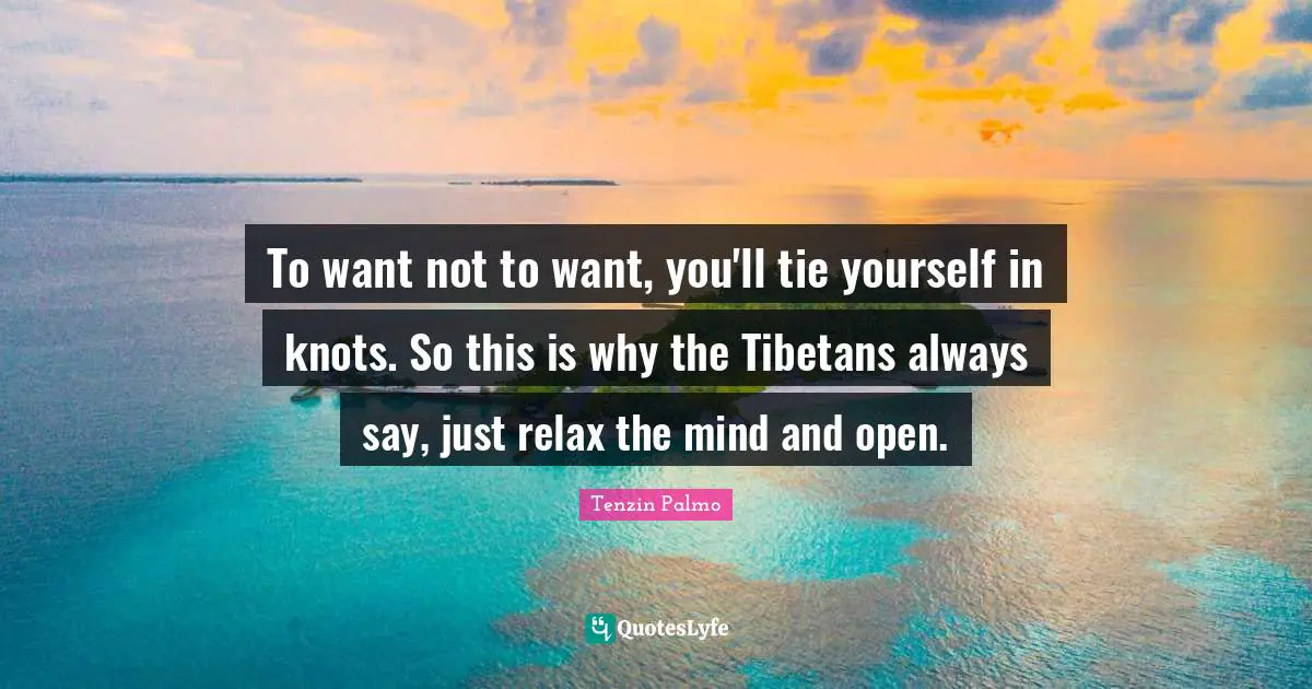 To want not to want, you'll tie yourself in knots. So this is why the Tibetans always say, just relax the mind and open.