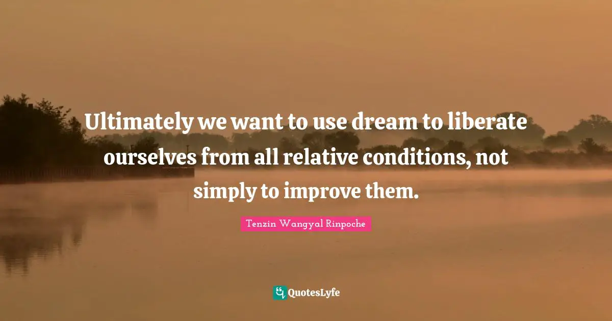 Ultimately we want to use dream to liberate ourselves from all relative conditions, not simply to improve them.