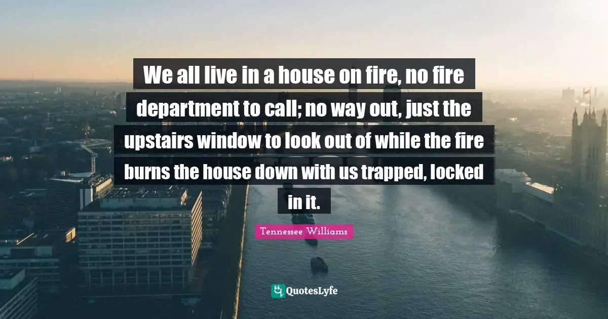 We all live in a house on fire, no fire department to call; no way out, just the upstairs window to look out of while the fire burns the house down with us trapped, locked in it.