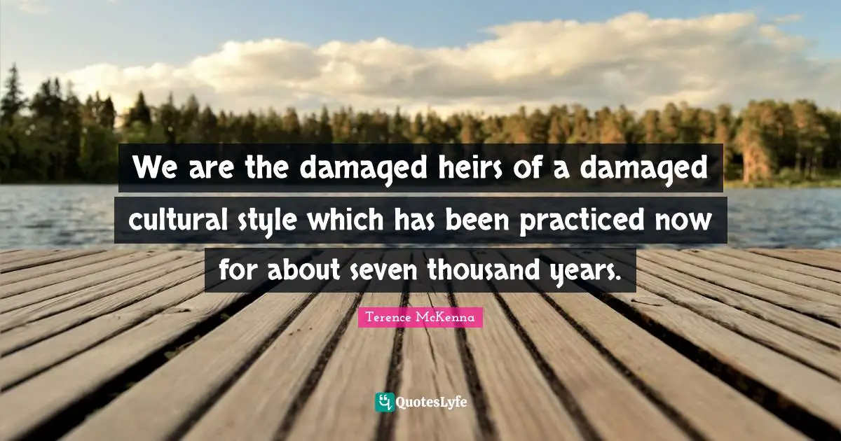 We are the damaged heirs of a damaged cultural style which has been practiced now for about seven thousand years.