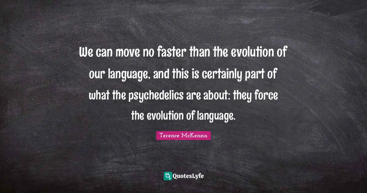 We can move no faster than the evolution of our language, and this is certainly part of what the psychedelics are about: they force the evolution of language.
