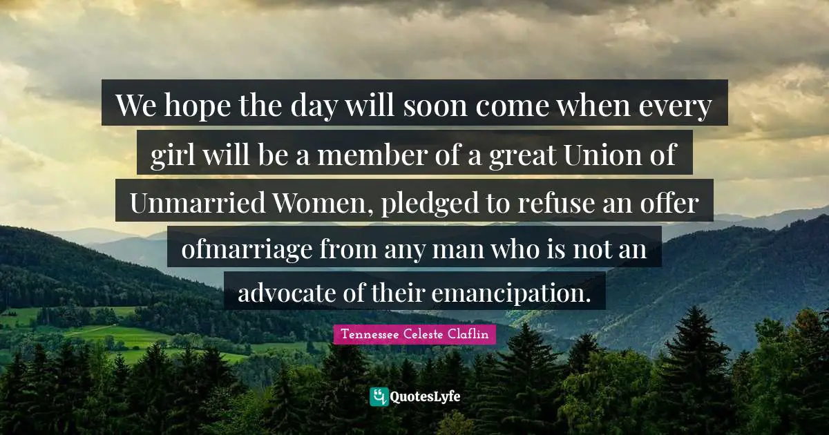 We hope the day will soon come when every girl will be a member of a great Union of Unmarried Women, pledged to refuse an offer ofmarriage from any man who is not an advocate of their emancipation.