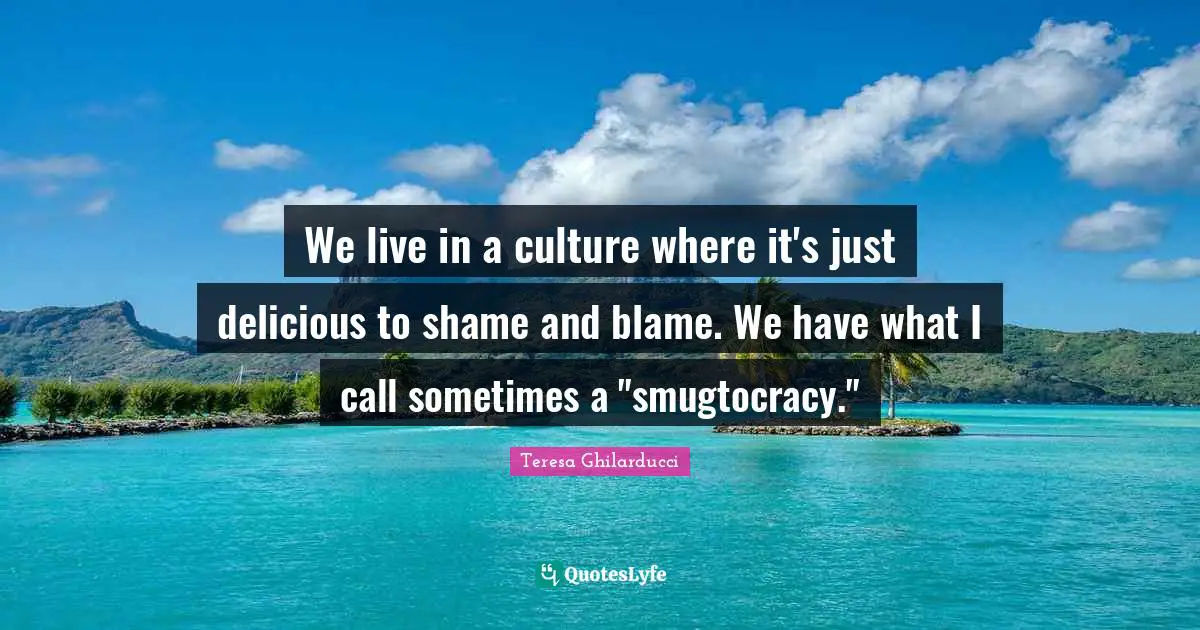 We live in a culture where it's just delicious to shame and blame. We have what I call sometimes a "smugtocracy."