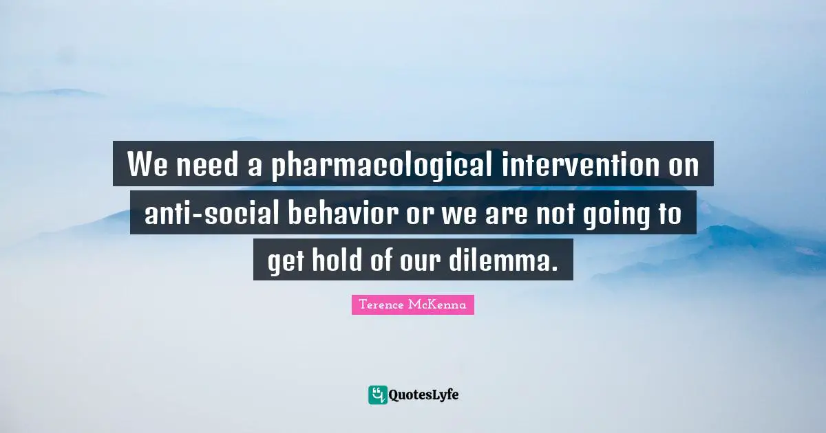 We need a pharmacological intervention on anti-social behavior or we are not going to get hold of our dilemma.