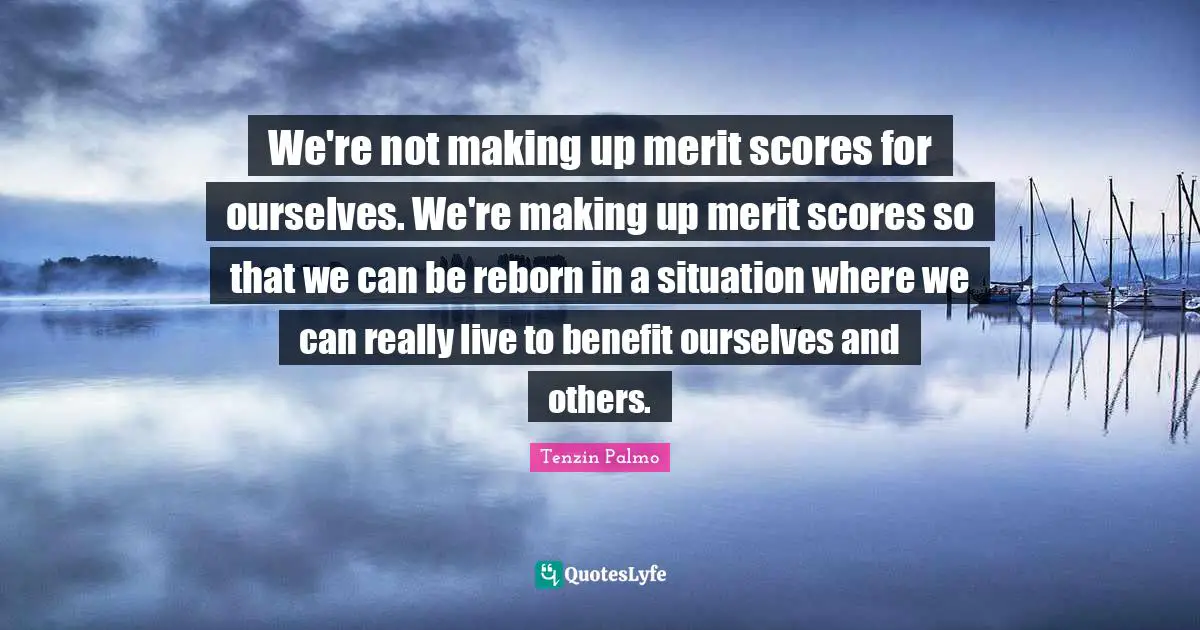 We're not making up merit scores for ourselves. We're making up merit scores so that we can be reborn in a situation where we can really live to benefit ourselves and others.