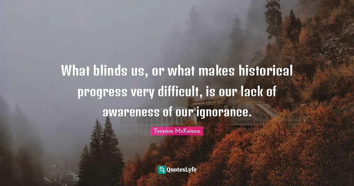 What blinds us, or what makes historical progress very difficult, is our lack of awareness of our ignorance.