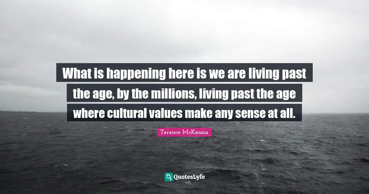 What is happening here is we are living past the age, by the millions, living past the age where cultural values make any sense at all.