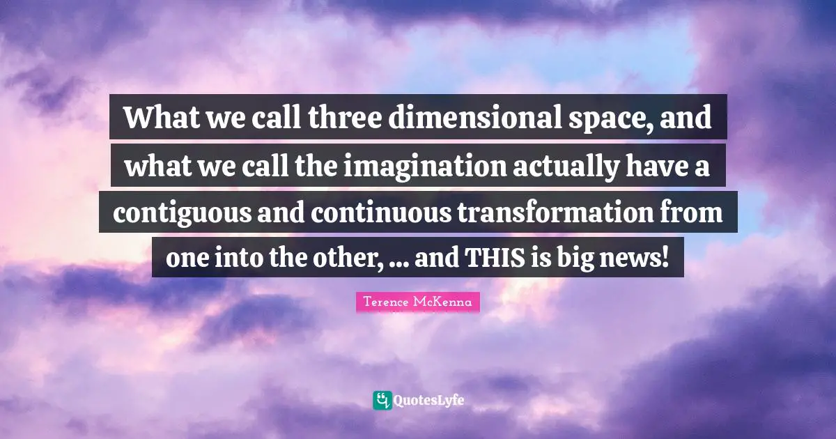 What we call three dimensional space, and what we call the imagination actually have a contiguous and continuous transformation from one into the other, ... and THIS is big news!