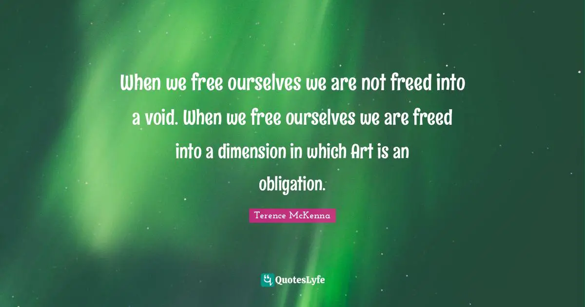 When we free ourselves we are not freed into a void. When we free ourselves we are freed into a dimension in which Art is an obligation.