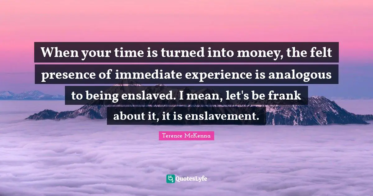 When your time is turned into money, the felt presence of immediate experience is analogous to being enslaved. I mean, let's be frank about it, it is enslavement.