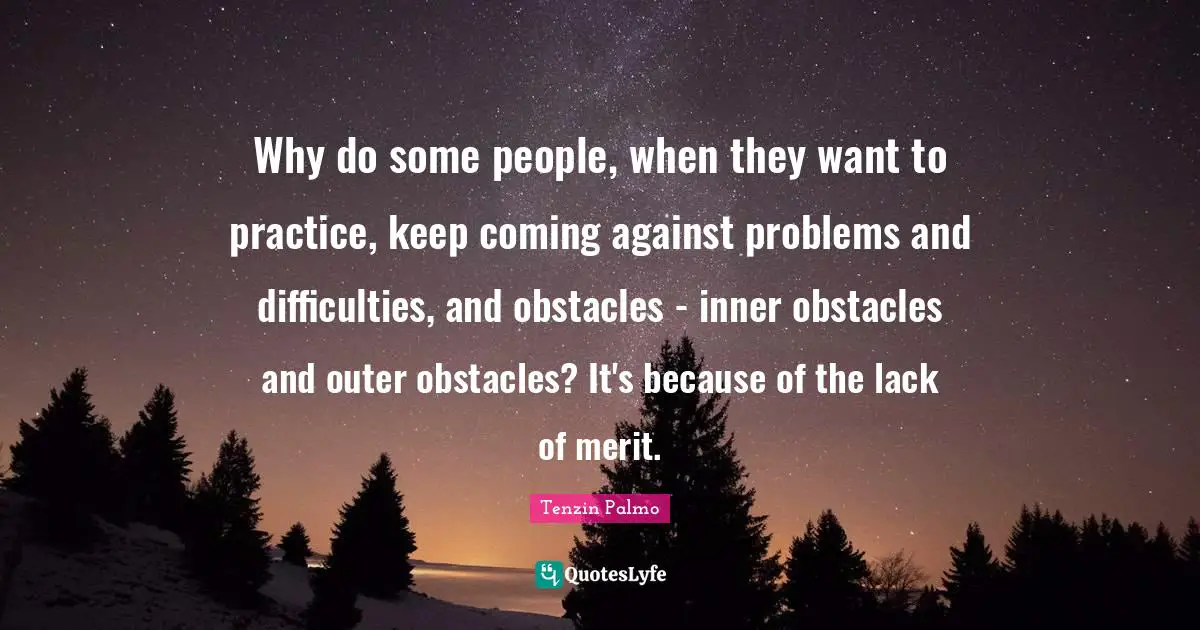 Why do some people, when they want to practice, keep coming against problems and difficulties, and obstacles - inner obstacles and outer obstacles? It's because of the lack of merit.
