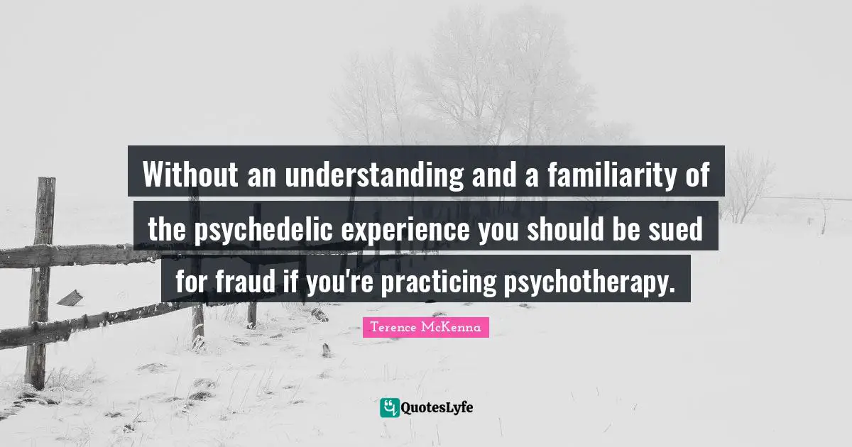 Without an understanding and a familiarity of the psychedelic experience you should be sued for fraud if you're practicing psychotherapy.