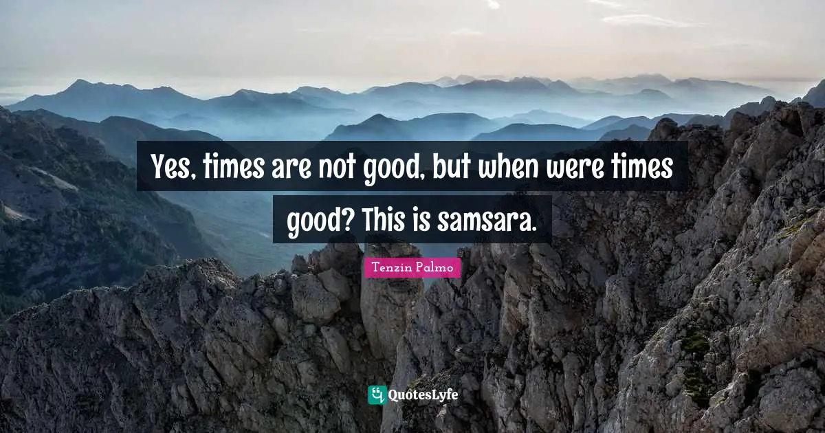 Yes, times are not good, but when were times good? This is samsara.
