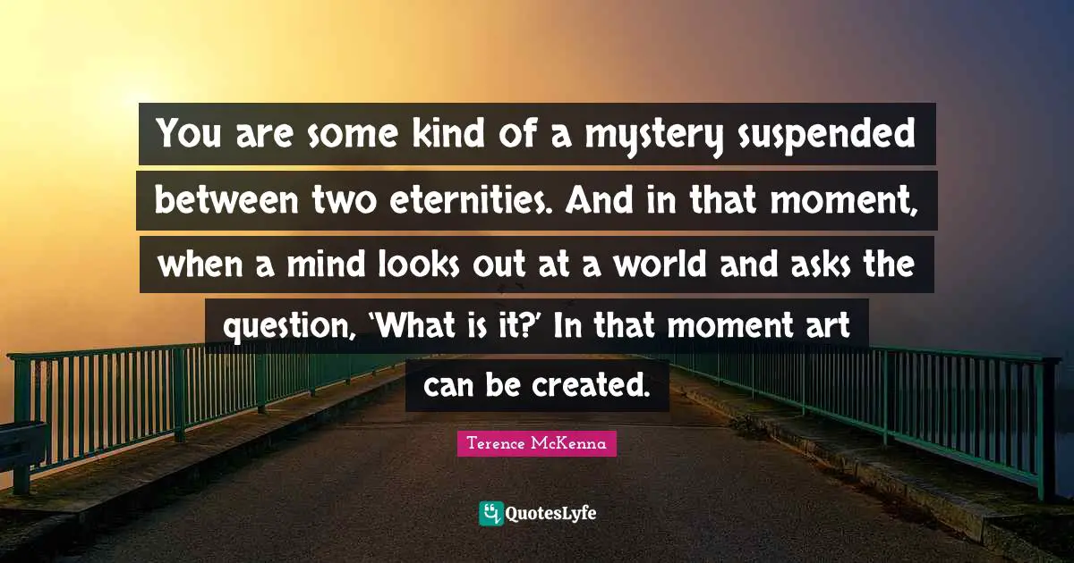 You are some kind of a mystery suspended between two eternities. And in that moment, when a mind looks out at a world and asks the question, ‘What is it?’ In that moment art can be created.