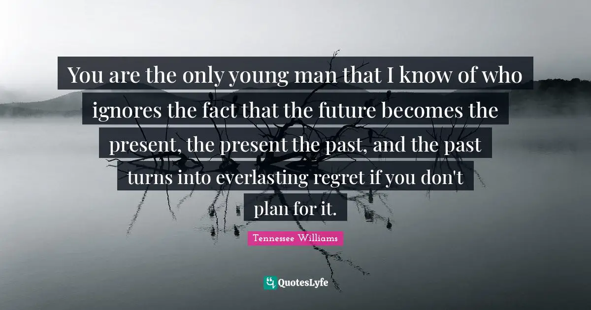 You are the only young man that I know of who ignores the fact that the future becomes the present, the present the past, and the past turns into everlasting regret if you don't plan for it.