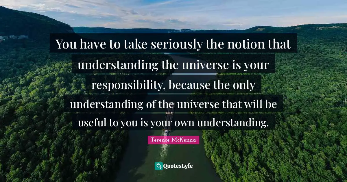 Notion Quotes: "You have to take seriously the notion that understanding the universe is your responsibility, because the only understanding of the universe that will be useful to you is your own understanding."