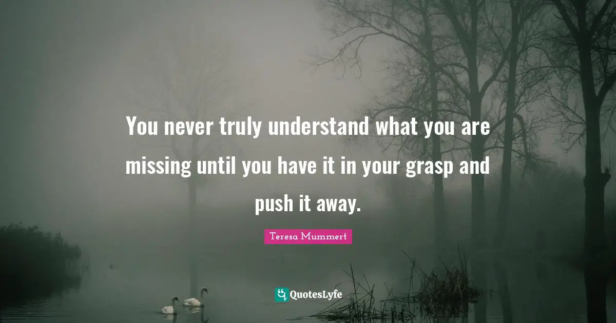 You never truly understand what you are missing until you have it in your grasp and push it away.