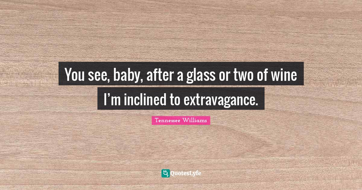 You see, baby, after a glass or two of wine I’m inclined to extravagance.