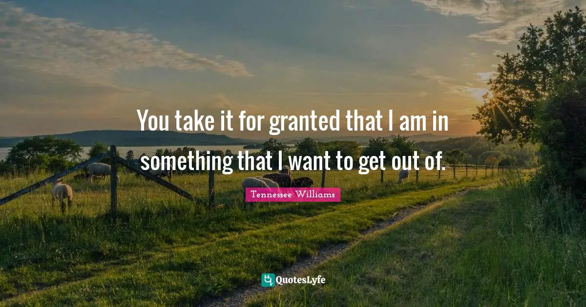 You take it for granted that I am in something that I want to get out of.