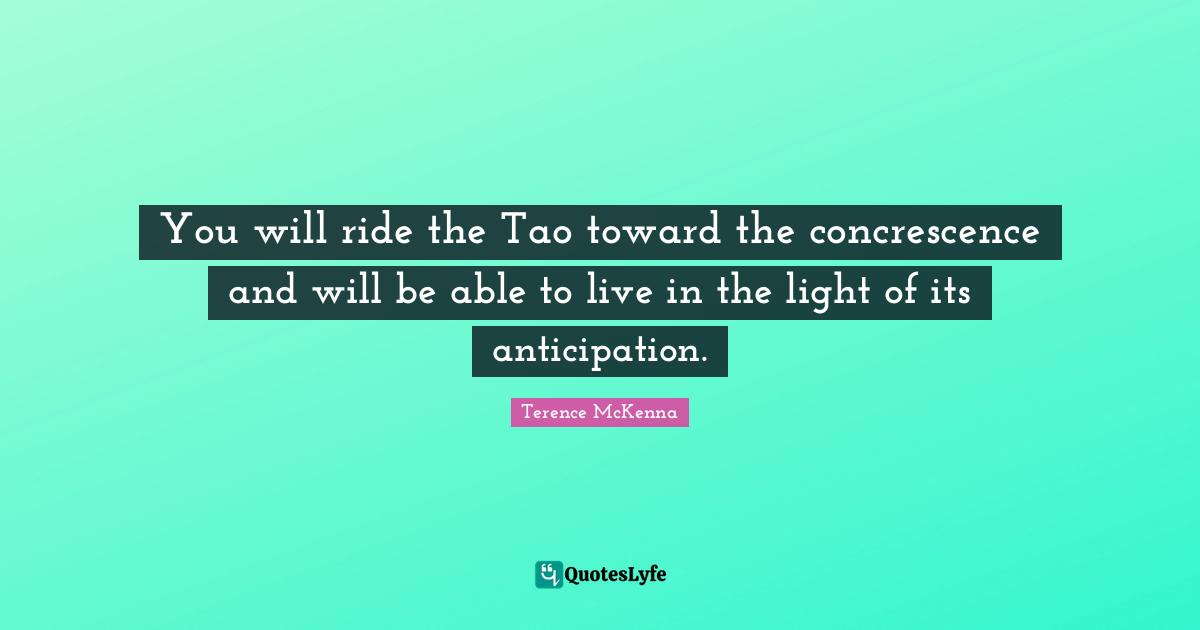 You will ride the Tao toward the concrescence and will be able to live in the light of its anticipation.