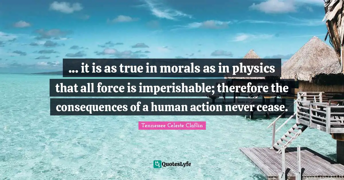 ... it is as true in morals as in physics that all force is imperishable; therefore the consequences of a human action never cease.
