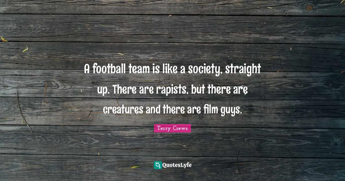 A football team is like a society, straight up. There are rapists, but there are creatures and there are film guys.