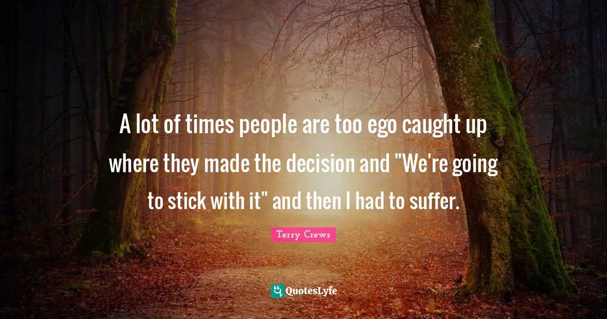 A lot of times people are too ego caught up where they made the decision and "We're going to stick with it" and then I had to suffer.