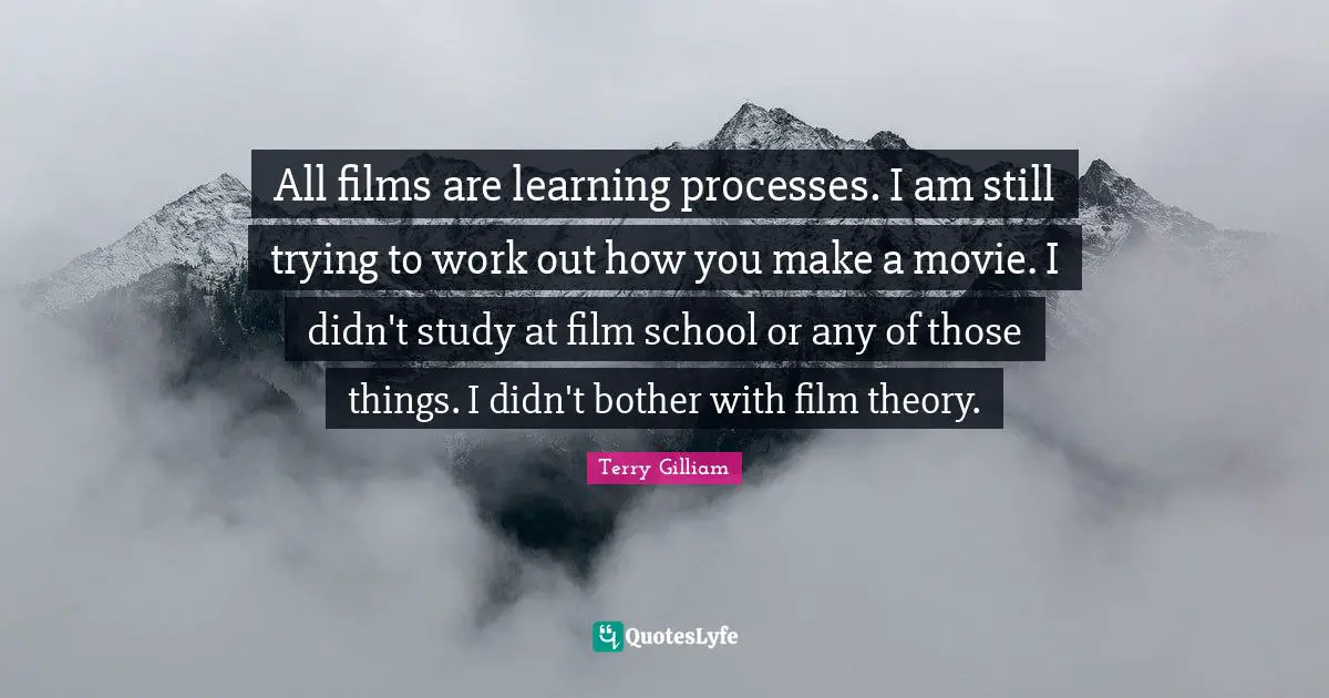 All films are learning processes. I am still trying to work out how you make a movie. I didn't study at film school or any of those things. I didn't bother with film theory.