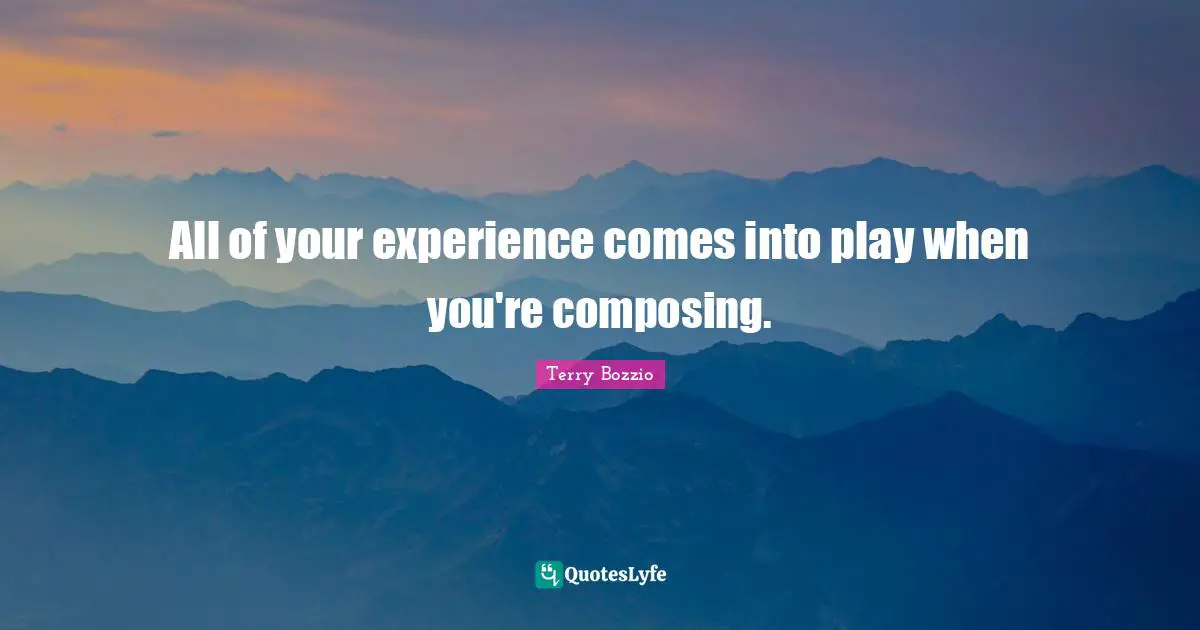All of your experience comes into play when you're composing.