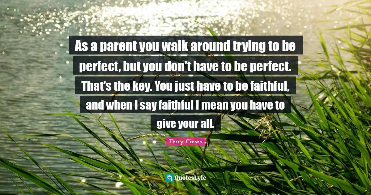 As a parent you walk around trying to be perfect, but you don't have to be perfect. That's the key. You just have to be faithful, and when I say faithful I mean you have to give your all.