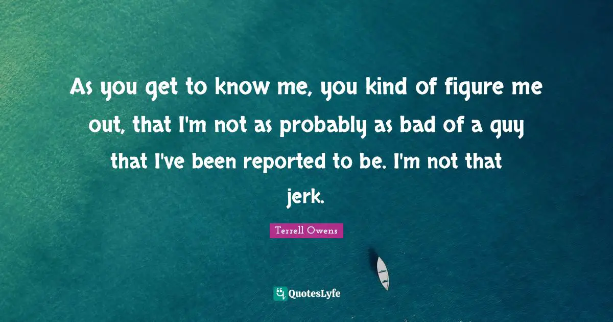 As you get to know me, you kind of figure me out, that I'm not as probably as bad of a guy that I've been reported to be. I'm not that jerk.
