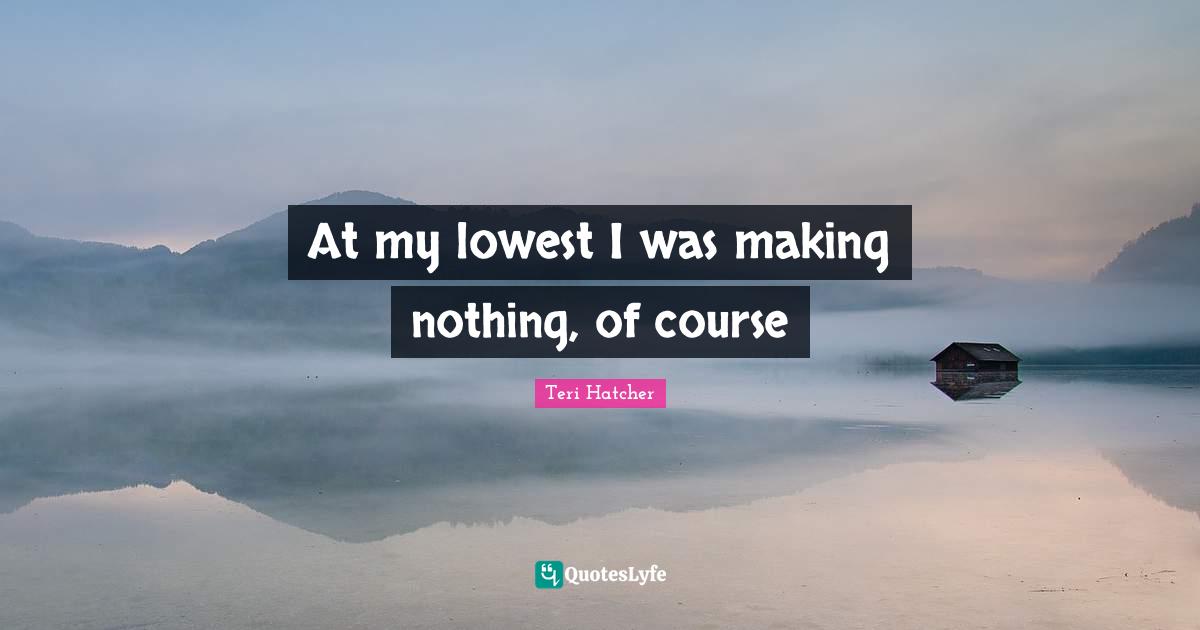 At my lowest I was making nothing, of course