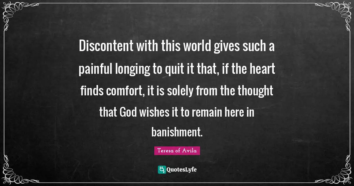 Discontent with this world gives such a painful longing to quit it that, if the heart finds comfort, it is solely from the thought that God wishes it to remain here in banishment.