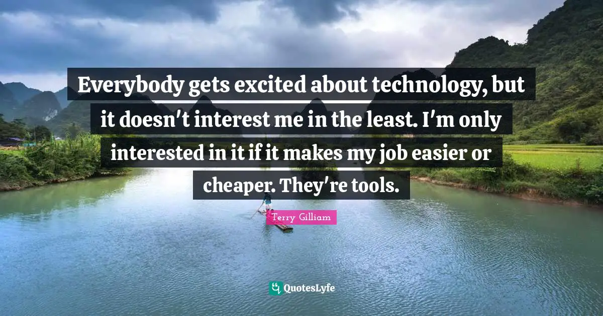 Everybody gets excited about technology, but it doesn't interest me in the least. I'm only interested in it if it makes my job easier or cheaper. They're tools.