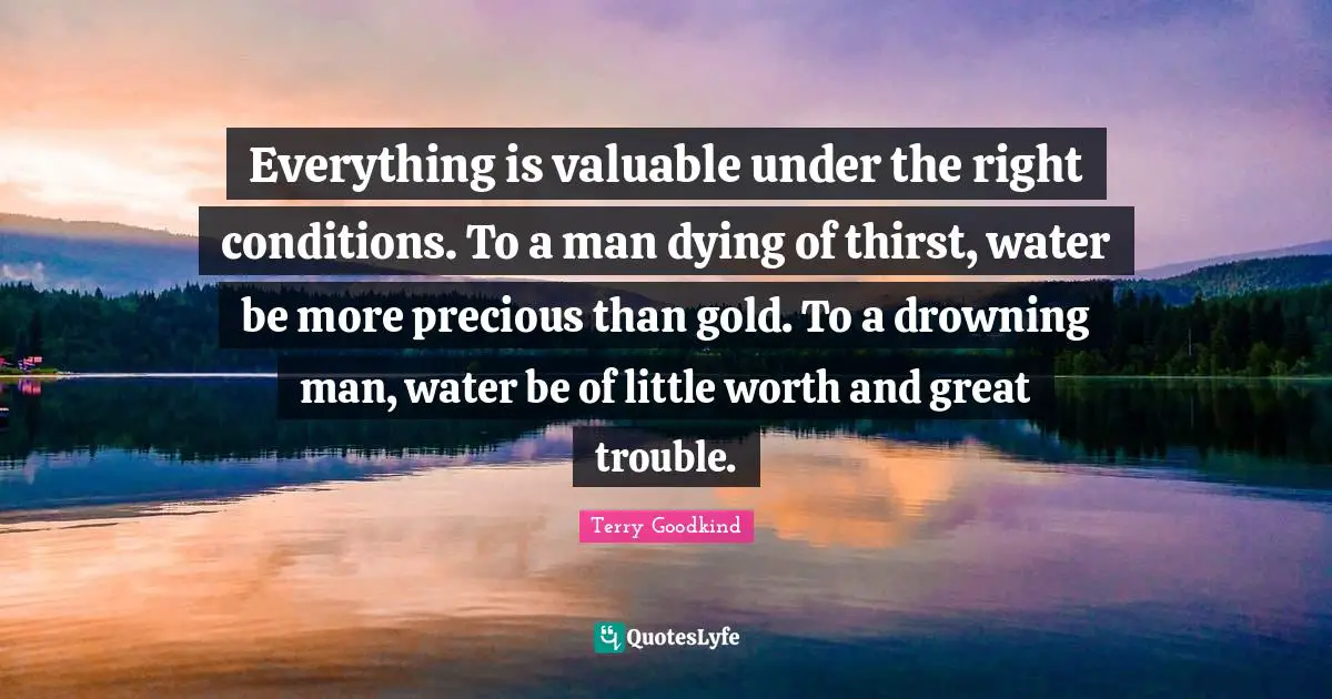 Everything is valuable under the right conditions. To a man dying of thirst, water be more precious than gold. To a drowning man, water be of little worth and great trouble.