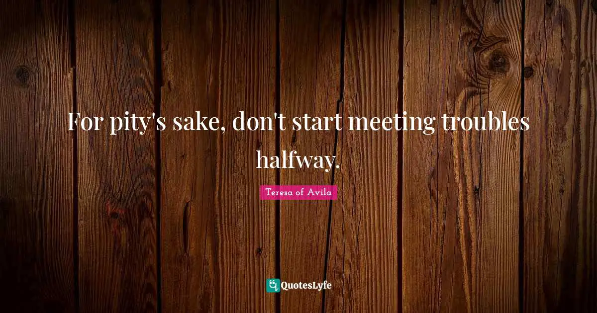 For pity's sake, don't start meeting troubles halfway.