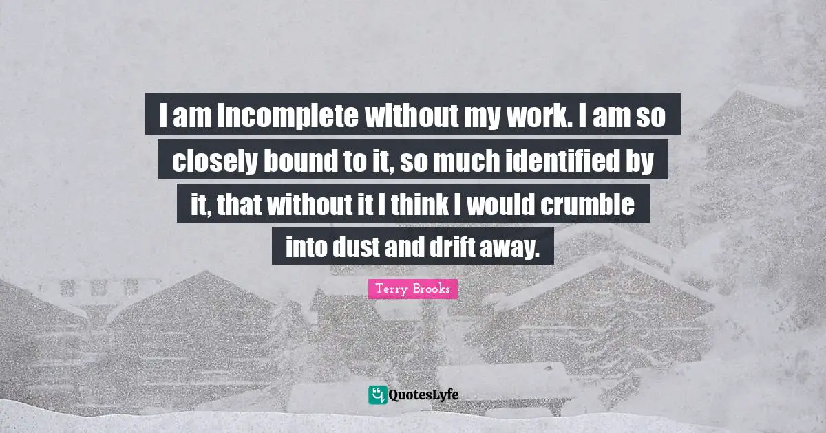 I am incomplete without my work. I am so closely bound to it, so much identified by it, that without it I think I would crumble into dust and drift away.