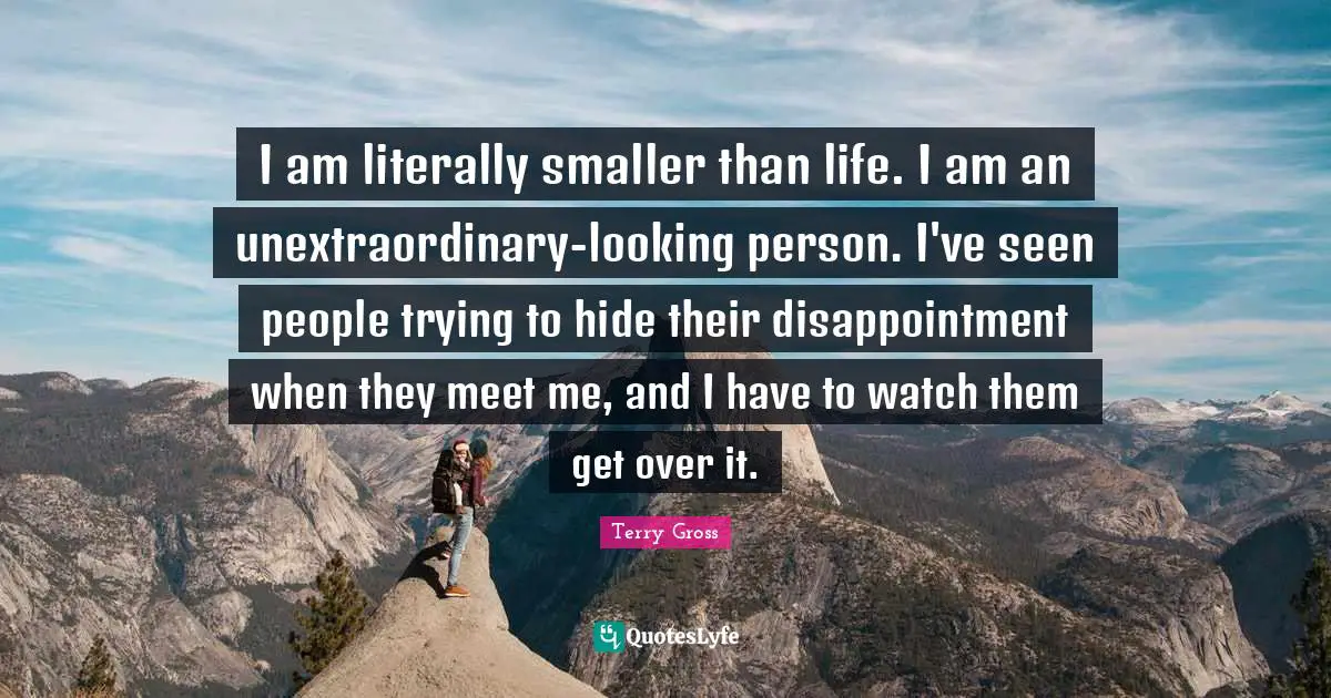 I am literally smaller than life. I am an unextraordinary-looking person. I've seen people trying to hide their disappointment when they meet me, and I have to watch them get over it.
